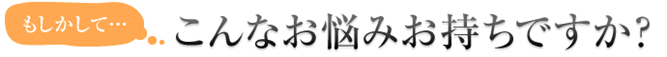 もしかして・・・こんなお悩みお持ちですか？